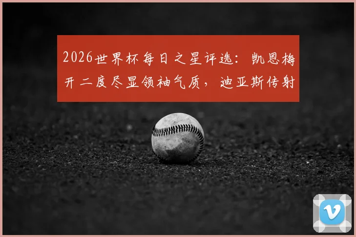 2026世界杯每日之星评选：凯恩梅开二度尽显领袖气质，迪亚斯传射俱佳引领胜利，附精彩瞬间回顾与球星技术解析