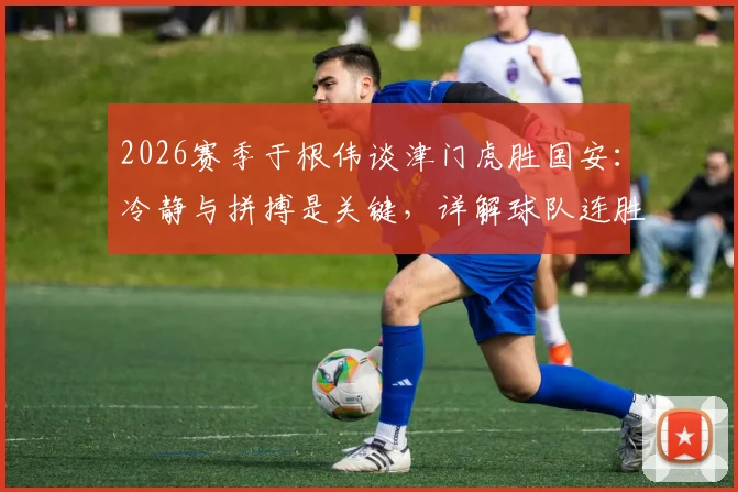 2026赛季于根伟谈津门虎胜国安：冷静与拼搏是关键，详解球队连胜心态与战术调整