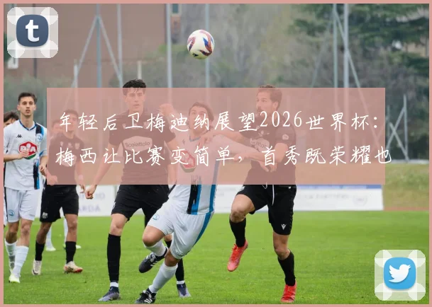 年轻后卫梅迪纳展望2026世界杯：梅西让比赛变简单，首秀既荣耀也是责任