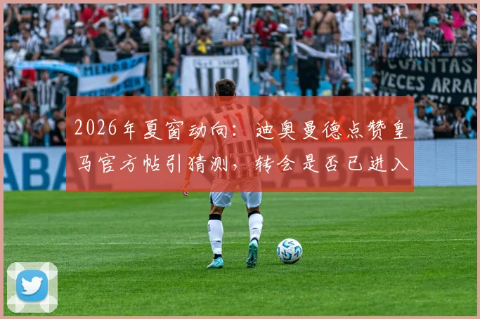 2026年夏窗动向：迪奥曼德点赞皇马官方帖引猜测，转会是否已进入实质阶段？附球员技术特点深度解析