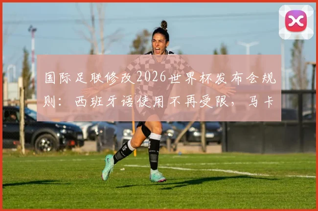国际足联修改2026世界杯发布会规则:西班牙语使用不再受限,马卡报解读最新语言政策
