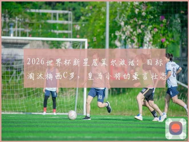 2026世界杯新星居莱尔放话：目标淘汰梅西C罗，皇马小将的豪言壮志与职业前景分析
