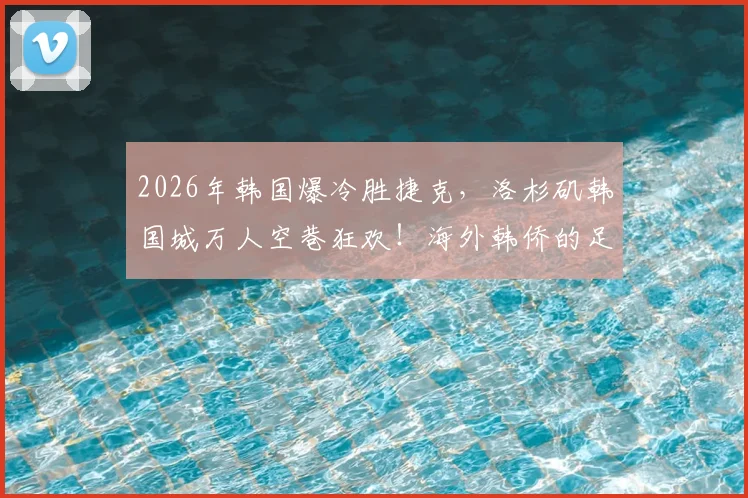 2026年韩国爆冷胜捷克，洛杉矶韩国城万人空巷狂欢！海外韩侨的足球激情为何如此炽热？