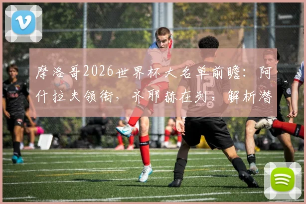 摩洛哥2026世界杯大名单前瞻：阿什拉夫领衔，齐耶赫在列，解析潜在26人阵容与战术核心