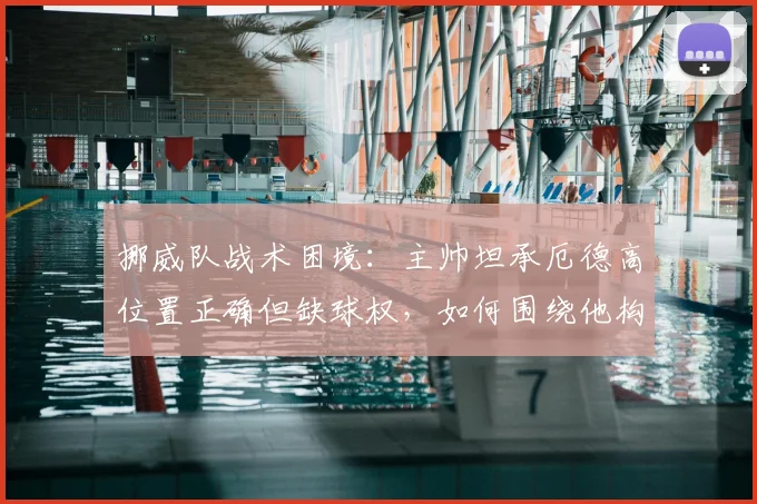 挪威队战术困境:主帅坦承厄德高位置正确但缺球权,如何围绕他构建2026世界杯竞争力?