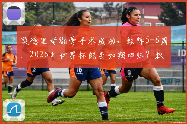 莫德里奇颧骨手术成功，缺阵5-6周，2026年世界杯能否如期回归？权威解读