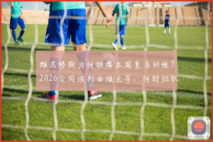 维尼修斯为何缺席本周皇马训练？2026合同谈判由谁主导，何时归队最新消息解析