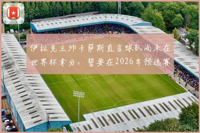 伊拉克主帅卡萨斯直言球队尚未在世界杯拿分，誓要在2026年预选赛创造历史，附最新赛程与前景分析
