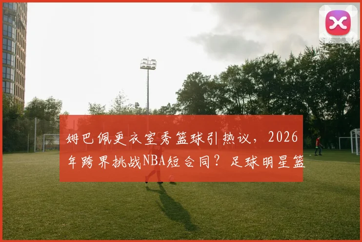 姆巴佩更衣室秀篮球引热议,2026年跨界挑战NBA短合同?足球明星篮球实力排行与规则解读
