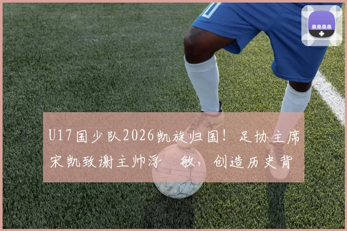 U17国少队2026凯旋归国!足协主席宋凯致谢主帅浮嶋敏,创造历史背后有何故事?