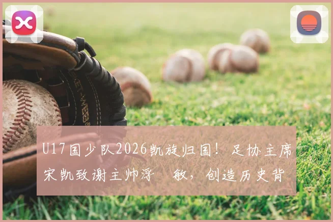U17国少队2026凯旋归国！足协主席宋凯致谢主帅浮嶋敏，创造历史背后有何故事？
