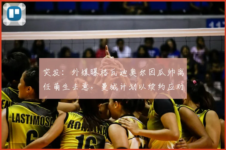 突发:外媒曝格瓦迪奥尔因瓜帅离任萌生去意,曼城计划以续约应对2026年球队变动