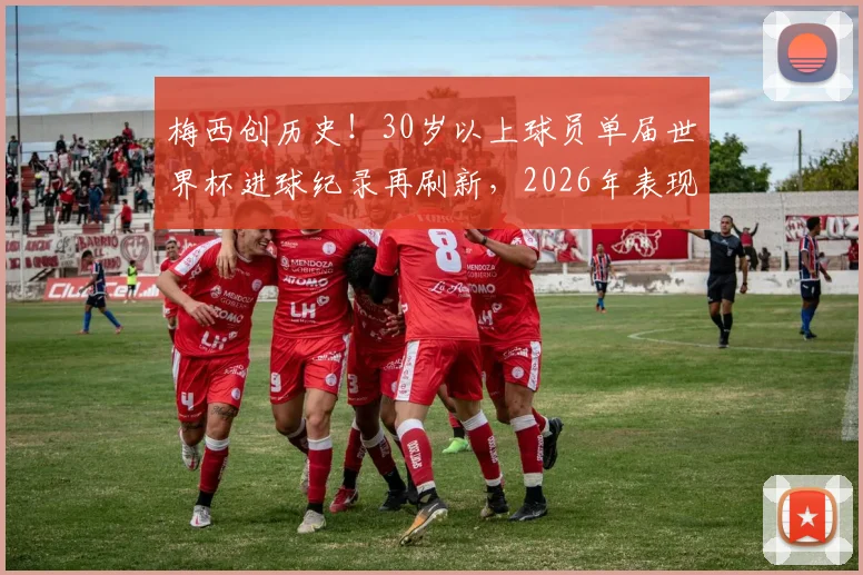 梅西创历史!30岁以上球员单届世界杯进球纪录再刷新,2026年表现超越上一届自己