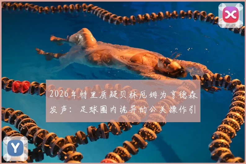 2026年特里质疑贝林厄姆为亨德森发声：足球圈内诡异的公关操作引发热议