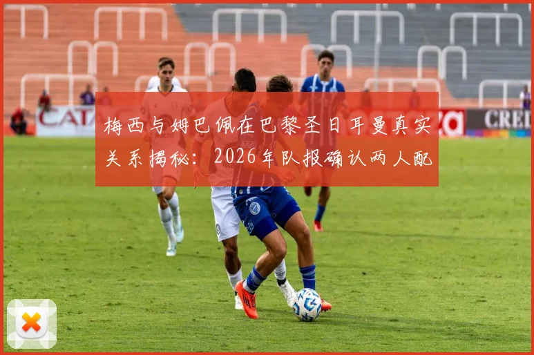 梅西与姆巴佩在巴黎圣日耳曼真实关系揭秘：2026年队报确认两人配合默契无矛盾，合作数据回顾