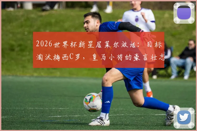 2026世界杯新星居莱尔放话：目标淘汰梅西C罗，皇马小将的豪言壮志与职业前景分析