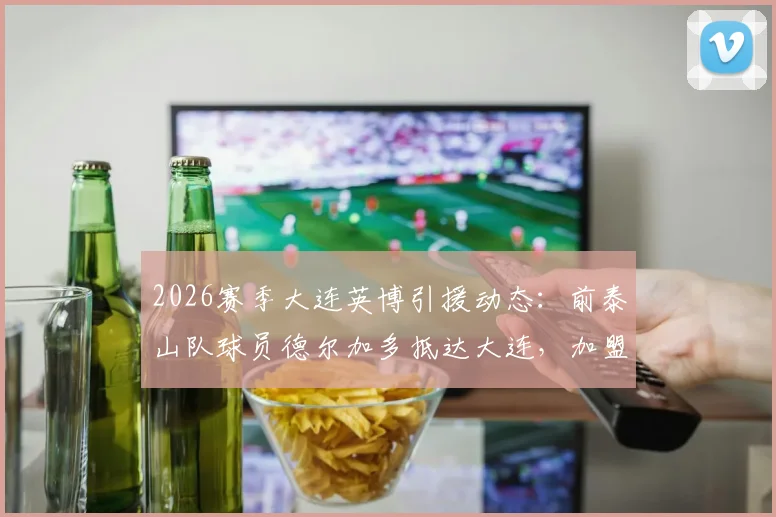 2026赛季大连英博引援动态:前泰山队球员德尔加多抵达大连,加盟进入倒计时,他能带来什么?